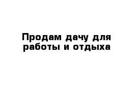 Продам дачу для работы и отдыха